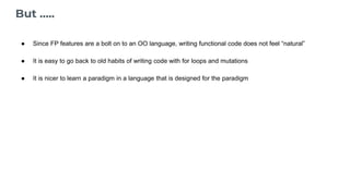 But …..
● Since FP features are a bolt on to an OO language, writing functional code does not feel “natural”
● It is easy to go back to old habits of writing code with for loops and mutations
● It is nicer to learn a paradigm in a language that is designed for the paradigm
 