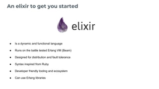 An elixir to get you started
● Is a dynamic and functional language
● Runs on the battle tested Erlang VM (Beam)
● Designed for distribution and fault tolerance
● Syntax inspired from Ruby
● Developer friendly tooling and ecosystem
● Can use Erlang libraries
 