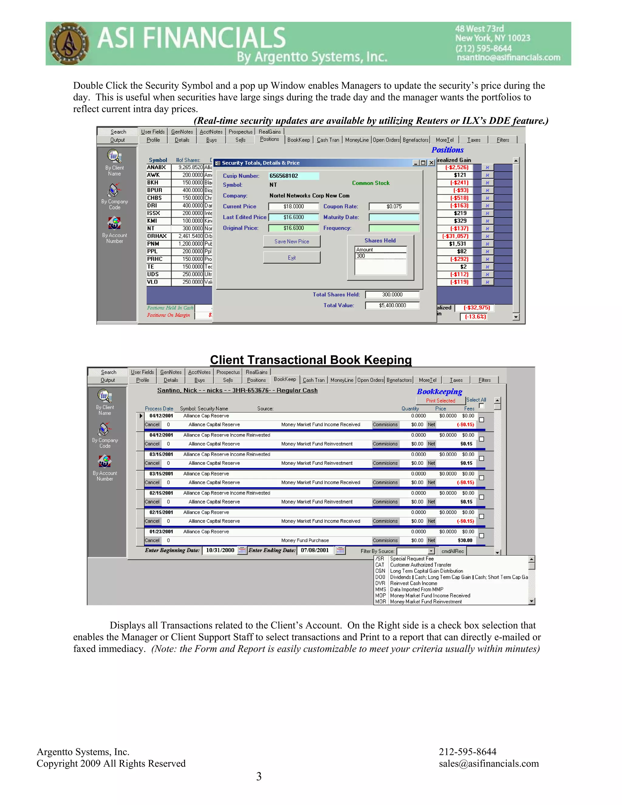 Double Click the Security Symbol and a pop up Window enables Managers to update the security’s price during the
        day. This is useful when securities have large sings during the trade day and the manager wants the portfolios to
        reflect current intra day prices.
                                       (Real-time security updates are available by utilizing Reuters or ILX’s DDE feature.)




                                          Client Transactional Book Keeping




                 Displays all Transactions related to the Client’s Account. On the Right side is a check box selection that
        enables the Manager or Client Support Staff to select transactions and Print to a report that can directly e-mailed or
        faxed immediacy. (Note: the Form and Report is easily customizable to meet your criteria usually within minutes)




Argentto Systems, Inc.                                                                              212-595-8644
Copyright 2009 All Rights Reserved                                                                  sales@asifinancials.com
                                                      3
 