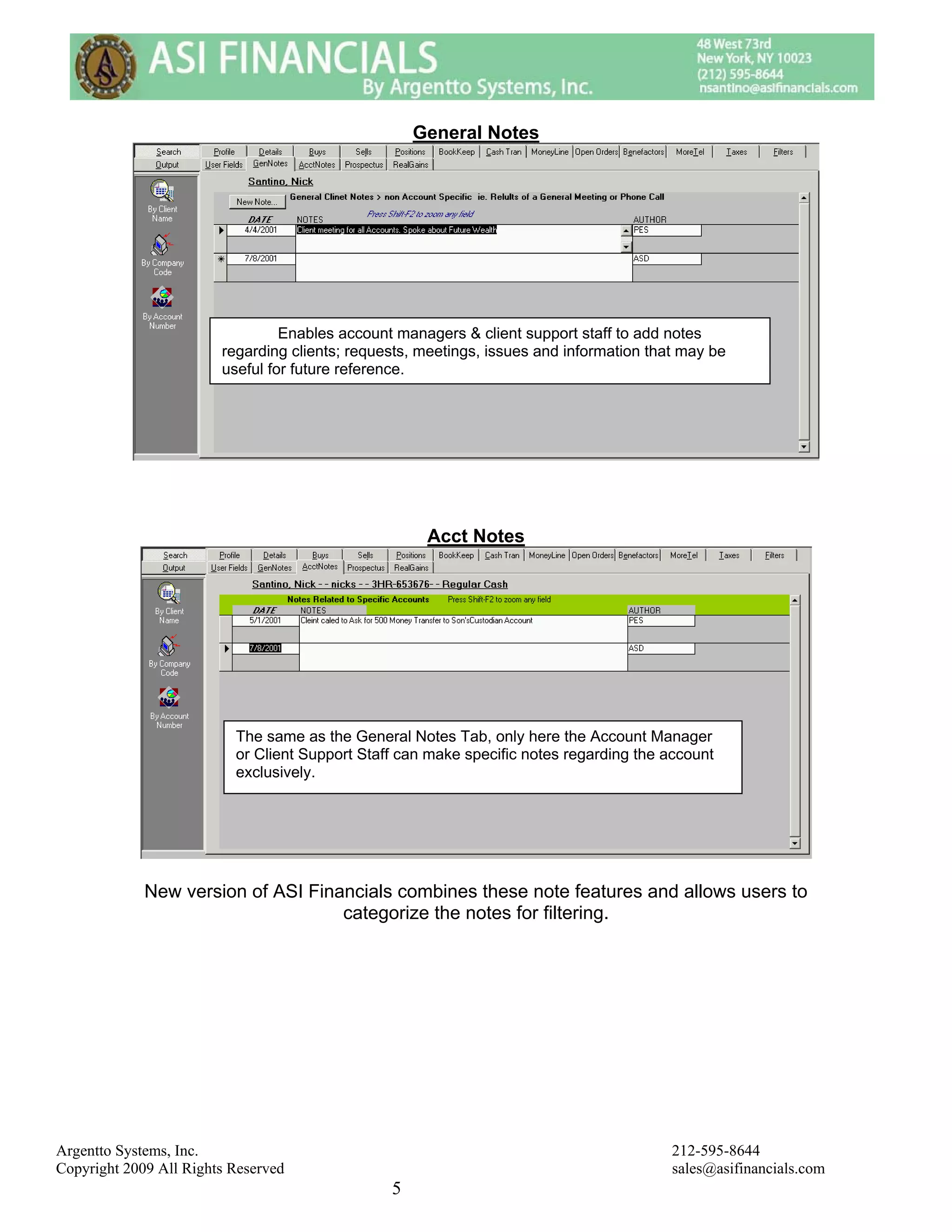 General Notes




                                 Enables account managers & client support staff to add notes
                        regarding clients; requests, meetings, issues and information that may be
                        useful for future reference.




                                                     Acct Notes




                          The same as the General Notes Tab, only here the Account Manager
                          or Client Support Staff can make specific notes regarding the account
                          exclusively.




             New version of ASI Financials combines these note features and allows users to
                                    categorize the notes for filtering.




Argentto Systems, Inc.                                                                   212-595-8644
Copyright 2009 All Rights Reserved                                                       sales@asifinancials.com
                                                5
 