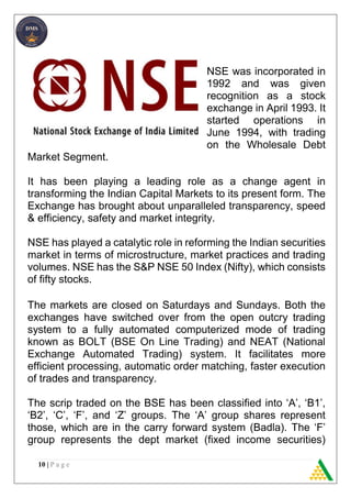 10 | P a g e
NSE was incorporated in
1992 and was given
recognition as a stock
exchange in April 1993. It
started operations in
June 1994, with trading
on the Wholesale Debt
Market Segment.
It has been playing a leading role as a change agent in
transforming the Indian Capital Markets to its present form. The
Exchange has brought about unparalleled transparency, speed
& efficiency, safety and market integrity.
NSE has played a catalytic role in reforming the Indian securities
market in terms of microstructure, market practices and trading
volumes. NSE has the S&P NSE 50 Index (Nifty), which consists
of fifty stocks.
The markets are closed on Saturdays and Sundays. Both the
exchanges have switched over from the open outcry trading
system to a fully automated computerized mode of trading
known as BOLT (BSE On Line Trading) and NEAT (National
Exchange Automated Trading) system. It facilitates more
efficient processing, automatic order matching, faster execution
of trades and transparency.
The scrip traded on the BSE has been classified into ‘A’, ‘B1’,
‘B2’, ‘C’, ‘F’, and ‘Z’ groups. The ‘A’ group shares represent
those, which are in the carry forward system (Badla). The ‘F’
group represents the dept market (fixed income securities)
 