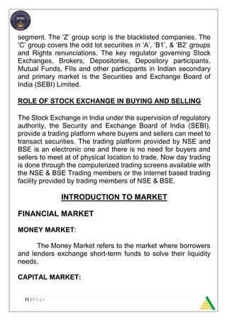 11 | P a g e
segment. The ‘Z’ group scrip is the blacklisted companies. The
‘C’ group covers the odd lot securities in ‘A’, ‘B1’, & ‘B2’ groups
and Rights renunciations. The key regulator governing Stock
Exchanges, Brokers, Depositories, Depository participants,
Mutual Funds, FIIs and other participants in Indian secondary
and primary market is the Securities and Exchange Board of
India (SEBI) Limited.
ROLE OF STOCK EXCHANGE IN BUYING AND SELLING
The Stock Exchange in India under the supervision of regulatory
authority, the Security and Exchange Board of India (SEBI),
provide a trading platform where buyers and sellers can meet to
transact securities. The trading platform provided by NSE and
BSE is an electronic one and there is no need for buyers and
sellers to meet at of physical location to trade. Now day trading
is done through the computerized trading screens available with
the NSE & BSE Trading members or the internet based trading
facility provided by trading members of NSE & BSE.
INTRODUCTION TO MARKET
FINANCIAL MARKET
MONEY MARKET:
The Money Market refers to the market where borrowers
and lenders exchange short-term funds to solve their liquidity
needs.
CAPITAL MARKET:
 