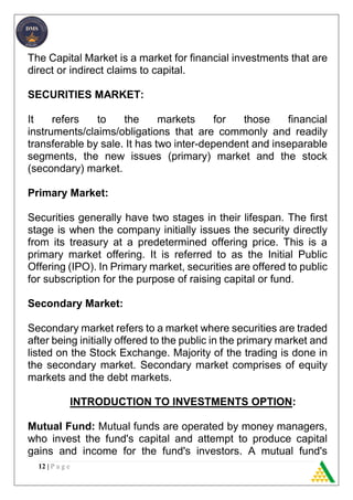 12 | P a g e
The Capital Market is a market for financial investments that are
direct or indirect claims to capital.
SECURITIES MARKET:
It refers to the markets for those financial
instruments/claims/obligations that are commonly and readily
transferable by sale. It has two inter-dependent and inseparable
segments, the new issues (primary) market and the stock
(secondary) market.
Primary Market:
Securities generally have two stages in their lifespan. The first
stage is when the company initially issues the security directly
from its treasury at a predetermined offering price. This is a
primary market offering. It is referred to as the Initial Public
Offering (IPO). In Primary market, securities are offered to public
for subscription for the purpose of raising capital or fund.
Secondary Market:
Secondary market refers to a market where securities are traded
after being initially offered to the public in the primary market and
listed on the Stock Exchange. Majority of the trading is done in
the secondary market. Secondary market comprises of equity
markets and the debt markets.
INTRODUCTION TO INVESTMENTS OPTION:
Mutual Fund: Mutual funds are operated by money managers,
who invest the fund's capital and attempt to produce capital
gains and income for the fund's investors. A mutual fund's
 
