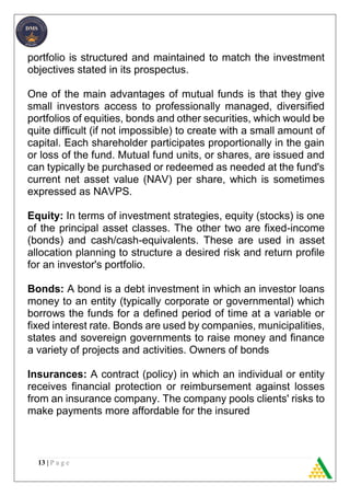 13 | P a g e
portfolio is structured and maintained to match the investment
objectives stated in its prospectus.
One of the main advantages of mutual funds is that they give
small investors access to professionally managed, diversified
portfolios of equities, bonds and other securities, which would be
quite difficult (if not impossible) to create with a small amount of
capital. Each shareholder participates proportionally in the gain
or loss of the fund. Mutual fund units, or shares, are issued and
can typically be purchased or redeemed as needed at the fund's
current net asset value (NAV) per share, which is sometimes
expressed as NAVPS.
Equity: In terms of investment strategies, equity (stocks) is one
of the principal asset classes. The other two are fixed-income
(bonds) and cash/cash-equivalents. These are used in asset
allocation planning to structure a desired risk and return profile
for an investor's portfolio.
Bonds: A bond is a debt investment in which an investor loans
money to an entity (typically corporate or governmental) which
borrows the funds for a defined period of time at a variable or
fixed interest rate. Bonds are used by companies, municipalities,
states and sovereign governments to raise money and finance
a variety of projects and activities. Owners of bonds
Insurances: A contract (policy) in which an individual or entity
receives financial protection or reimbursement against losses
from an insurance company. The company pools clients' risks to
make payments more affordable for the insured
 