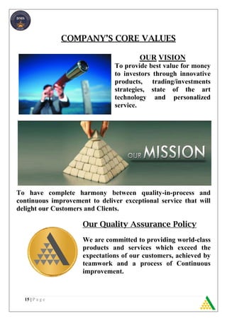 15 | P a g e
COMPANY’S CORE VALUES
OUR VISION
To provide best value for money
to investors through innovative
products, trading/investments
strategies, state of the art
technology and personalized
service.
To have complete harmony between quality-in-process and
continuous improvement to deliver exceptional service that will
delight our Customers and Clients.
Our Quality Assurance Policy
We are committed to providing world-class
products and services which exceed the
expectations of our customers, achieved by
teamwork and a process of Continuous
improvement.
 
