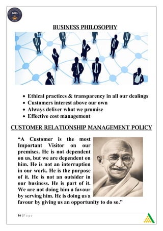 16 | P a g e
BUSINESS PHILOSOPHY
 Ethical practices & transparency in all our dealings
 Customers interest above our own
 Always deliver what we promise
 Effective cost management
CUSTOMER RELATIONSHIP MANAGEMENT POLICY
“A Customer is the most
Important Visitor on our
premises. He is not dependent
on us, but we are dependent on
him. He is not an interruption
in our work. He is the purpose
of it. He is not an outsider in
our business. He is part of it.
We are not doing him a favour
by serving him. He is doing us a
favour by giving us an opportunity to do so.”
 