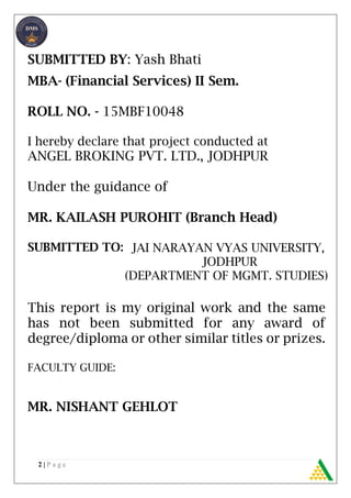 2 | P a g e
SUBMITTED BY: Yash Bhati
MBA- (Financial Services) II Sem.
ROLL NO. - 15MBF10048
I hereby declare that project conducted at
ANGEL BROKING PVT. LTD., JODHPUR
Under the guidance of
MR. KAILASH PUROHIT (Branch Head)
SUBMITTED TO:
This report is my original work and the same
has not been submitted for any award of
degree/diploma or other similar titles or prizes.
FACULTY GUIDE:
MR. NISHANT GEHLOT
JAI NARAYAN VYAS UNIVERSITY,
JODHPUR
(DEPARTMENT OF MGMT. STUDIES)
 