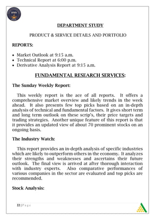 22 | P a g e
DEPARTMENT STUDY
PRODUCT & SERVICE DETAILS AND PORTFOLIO
REPORTS:
 Market Outlook at 9:15 a.m.
 Technical Report at 6:00 p.m.
 Derivative Analysis Report at 9:15 a.m.
FUNDAMENTAL RESEARCH SERVICES:
The Sunday Weekly Report:
This weekly report is the ace of all reports. It offers a
comprehensive market overview and likely trends in the week
ahead. It also presents few top picks based on an in-depth
analysis of technical and fundamental factors. It gives short term
and long term outlook on these scrip’s, their price targets and
trading strategies. Another unique feature of this report is that
it provides an updated view of about 70 prominent stocks on an
ongoing basis.
The Industry Watch:
This report provides an in-depth analysis of specific industries
which are likely to outperform others in the economy. It analyzes
their strengths and weaknesses and ascertains their future
outlook. The final view is arrived at after thorough interaction
with industry experts. Also comparative performances of
various companies in the sector are evaluated and top picks are
recommended.
Stock Analysis:
 