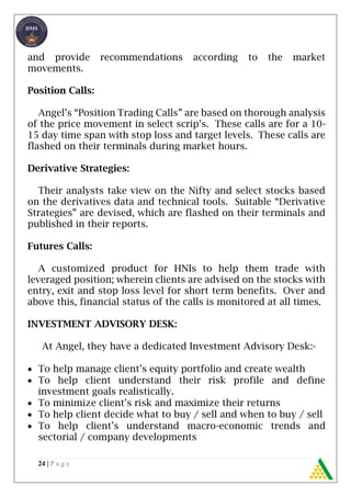 24 | P a g e
and provide recommendations according to the market
movements.
Position Calls:
Angel’s “Position Trading Calls” are based on thorough analysis
of the price movement in select scrip’s. These calls are for a 10-
15 day time span with stop loss and target levels. These calls are
flashed on their terminals during market hours.
Derivative Strategies:
Their analysts take view on the Nifty and select stocks based
on the derivatives data and technical tools. Suitable “Derivative
Strategies” are devised, which are flashed on their terminals and
published in their reports.
Futures Calls:
A customized product for HNIs to help them trade with
leveraged position; wherein clients are advised on the stocks with
entry, exit and stop loss level for short term benefits. Over and
above this, financial status of the calls is monitored at all times.
INVESTMENT ADVISORY DESK:
At Angel, they have a dedicated Investment Advisory Desk:-
 To help manage client’s equity portfolio and create wealth
 To help client understand their risk profile and define
investment goals realistically.
 To minimize client’s risk and maximize their returns
 To help client decide what to buy / sell and when to buy / sell
 To help client’s understand macro-economic trends and
sectorial / company developments
 