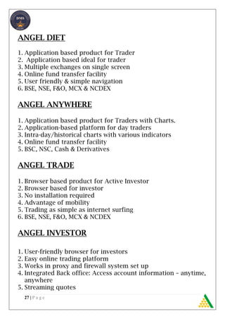 27 | P a g e
ANGEL DIET
1. Application based product for Trader
2. Application based ideal for trader
3. Multiple exchanges on single screen
4. Online fund transfer facility
5. User friendly & simple navigation
6. BSE, NSE, F&O, MCX & NCDEX
ANGEL ANYWHERE
1. Application based product for Traders with Charts.
2. Application-based platform for day traders
3. Intra-day/historical charts with various indicators
4. Online fund transfer facility
5. BSC, NSC, Cash & Derivatives
ANGEL TRADE
1. Browser based product for Active Investor
2. Browser based for investor
3. No installation required
4. Advantage of mobility
5. Trading as simple as internet surfing
6. BSE, NSE, F&O, MCX & NCDEX
ANGEL INVESTOR
1. User-friendly browser for investors
2. Easy online trading platform
3. Works in proxy and firewall system set up
4. Integrated Back office: Access account information – anytime,
anywhere
5. Streaming quotes
 