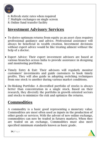 28 | P a g e
6. Refresh static rates when required
7. Multiple exchanges on single screen
8. Online fund transfer facility
Investment Advisory Services
 To derive optimum returns from equity as an asset class requires
professional guidance and advice. Professional assistance will
always be beneficial in wealth creation. Investment decisions
without expert advice would be like treating ailment without the
help of a doctor.
 Expert Advice: Their expert investment advisors are based at
various branches across India to provide assistance in designing
and monitoring portfolios.
 Timely Entry & Exit: Their advisors will regularly monitor
customers’ investments and guide customers to book timely
profits. They will also guide in adopting switching techniques
from one stock to another during various market conditions.
 De-Risking Portfolio: A diversified portfolio of stocks is always
better than concentration in a single stock. Based on their
research, they diversify the portfolio in growth oriented sectors
and stocks to minimize the risk and optimize the returns.
Commodities
A commodity is a basic good representing a monetary value.
Commodities are most often used as inputs in the production of
other goods or services. With the advent of new online exchange,
commodities can now be traded in futures markets. When they
are traded on an exchange, Commodities must also meet
specified minimum standards known as basic grade.
 