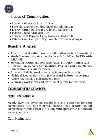 29 | P a g e
Types of Commodities
● Precious Metals: Gold and Silver
● Base Metals: Copper, Zinc, Steel and Aluminum
● Energy: Crude Oil, Brent Crude and Natural Gas
● Pulses: Chana, Urad and Tur
● Spices: Black Pepper, Jeera, Turmeric, Red Chili
● Others: Guar Complex, Soy Complex, Wheat and Sugar
Benefits at Angel
 Three different online products tailored for traders & investors.
 Single Screen customized market-watch for MCX / NCDEX with
BSE/ NSE.
 Streaming Quotes and real time Rates. Intra-day trading calls.
 Research on 25 Agro Commodities, Precious and Base Metals,
Energy products and Polymers.
 An array of daily, weekly and special research reports.
 Highly skilled analysts with professional industry experience.
 Active relationship management desk.
 Seminars, workshops and investment camps for investors.
COMMODITIES SERVICES:
Agro Tech Speak:
Mainly gives the investors insight into and a forecast for agro
commodities viz. pulses (urad, channa, etc); reports on oil
complex (soybeans castor etc.) along with spices with reports on
kapas guar seed.
Call Evaluation:
 