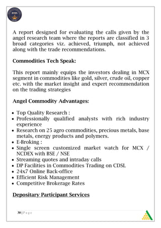 30 | P a g e
A report designed for evaluating the calls given by the
angel research team where the reports are classified in 3
broad categories viz. achieved, triumph, not achieved
along with the trade recommendations.
Commodities Tech Speak:
This report mainly equips the investors dealing in MCX
segment in commodities like gold, silver, crude oil, copper
etc. with the market insight and expert recommendation
on the trading strategies
Angel Commodity Advantages:
 Top Quality Research :
 Professionally qualified analysts with rich industry
experience
 Research on 25 agro commodities, precious metals, base
metals, energy products and polymers.
 E-Broking :
 Single screen customized market watch for MCX /
NCDEX with BSE / NSE
 Streaming quotes and intraday calls
 DP Facilities in Commodities Trading on CDSL
 24x7 Online Back-office
 Efficient Risk Management
 Competitive Brokerage Rates
Depositary Participant Services
 