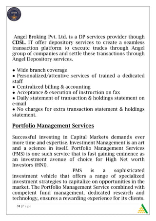 31 | P a g e
Angel Broking Pvt. Ltd. is a DP services provider though
CDSL. IT offer depository services to create a seamless
transaction platform to execute trades through Angel
group of companies and settle these transactions through
Angel Depository services.
● Wide branch coverage
● Personalized/attentive services of trained a dedicated
staff
● Centralized billing & accounting
● Acceptance & execution of instruction on fax
● Daily statement of transaction & holdings statement on
e-mail
● No charges for extra transaction statement & holdings
statement.
Portfolio Management Services
Successful investing in Capital Markets demands ever
more time and expertise. Investment Management is an art
and a science in itself. Portfolio Management Services
(PMS) is one such service that is fast gaining eminence as
an investment avenue of choice for High Net worth
Investors (HNI).
PMS is a sophisticated
investment vehicle that offers a range of specialized
investment strategies to capitalize on opportunities in the
market. The Portfolio Management Service combined with
competent fund management, dedicated research and
technology, ensures a rewarding experience for its clients.
 