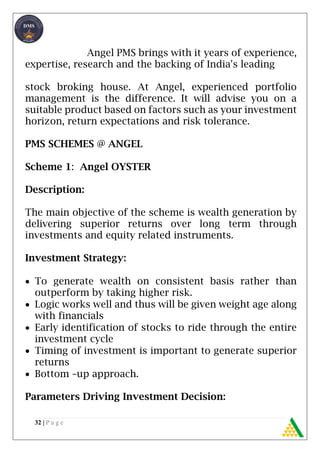 32 | P a g e
Angel PMS brings with it years of experience,
expertise, research and the backing of India's leading
stock broking house. At Angel, experienced portfolio
management is the difference. It will advise you on a
suitable product based on factors such as your investment
horizon, return expectations and risk tolerance.
PMS SCHEMES @ ANGEL
Scheme 1: Angel OYSTER
Description:
The main objective of the scheme is wealth generation by
delivering superior returns over long term through
investments and equity related instruments.
Investment Strategy:
 To generate wealth on consistent basis rather than
outperform by taking higher risk.
 Logic works well and thus will be given weight age along
with financials
 Early identification of stocks to ride through the entire
investment cycle
 Timing of investment is important to generate superior
returns
 Bottom –up approach.
Parameters Driving Investment Decision:
 