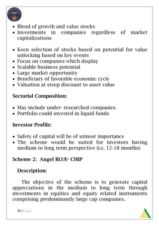 33 | P a g e
 Blend of growth and value stocks
 Investments in companies regardless of market
capitalizations
 Keen selection of stocks based on potential for value
unlocking based on key events
 Focus on companies which display
 Scalable business potential
 Large market opportunity
 Beneficiary of favorable economic cycle
 Valuation at steep discount to asset value
Sectorial Composition:
 May include under- researched companies
 Portfolio could invested in liquid funds
Investor Profile:
 Safety of capital will be of utmost importance
 The scheme would be suited for investors having
medium to long term perspective (i.e. 12-18 months)
Scheme 2: Angel BLUE- CHIP
Description:
The objective of the scheme is to generate capital
appreciations in the medium to long term through
investments in equities and equity related instruments
comprising predominantly large cap companies.
 