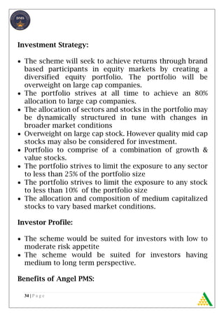 34 | P a g e
Investment Strategy:
 The scheme will seek to achieve returns through brand
based participants in equity markets by creating a
diversified equity portfolio. The portfolio will be
overweight on large cap companies.
 The portfolio strives at all time to achieve an 80%
allocation to large cap companies.
 The allocation of sectors and stocks in the portfolio may
be dynamically structured in tune with changes in
broader market conditions
 Overweight on large cap stock. However quality mid cap
stocks may also be considered for investment.
 Portfolio to comprise of a combination of growth &
value stocks.
 The portfolio strives to limit the exposure to any sector
to less than 25% of the portfolio size
 The portfolio strives to limit the exposure to any stock
to less than 10% of the portfolio size
 The allocation and composition of medium capitalized
stocks to vary based market conditions.
Investor Profile:
 The scheme would be suited for investors with low to
moderate risk appetite
 The scheme would be suited for investors having
medium to long term perspective.
Benefits of Angel PMS:
 