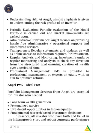 35 | P a g e
 Understanding risk: At Angel, utmost emphasis is given
to understanding the risk profile of an investor.
 Periodic Evaluation: Periodic evaluation of the Model
Portfolio is carried out and market movements are
cashed upon.
 Administrative Convenience: Angel focuses on providing
hassle free administrative / operational support and
customized services.
 Transparency: Regular statements and updates as well
as online access to information required for investment.
 Regular Analysis and Monitoring: Investments undergo
regular monitoring and analysis to check any deviation
from the structured goal ensuring creation of wealth
over a period of time.
 Professional Management: PMS is provided to
professional management by experts on equity with an
aim to optimize returns.
Angel PMS – Ideal For:
Portfolio Management Services from Angel are essential
for investor who needed
 Long term wealth generation
 Personalized service
 Investment opportunities in Indian equities
 Fundamental research based investment decisions
In essence, all investor who have faith and belief in
the Indian growth story and robust corporate performance
 
