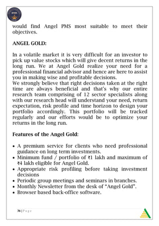 36 | P a g e
would find Angel PMS most suitable to meet their
objectives.
ANGEL GOLD:
In a volatile market it is very difficult for an investor to
pick up value stocks which will give decent returns in the
long run. We at Angel Gold realize your need for a
professional financial advisor and hence are here to assist
you in making wise and profitable decisions.
We strongly believe that right decisions taken at the right
time are always beneficial and that's why our entire
research team comprising of 12 sector specialists along
with our research head will understand your need, return
expectation, risk profile and time horizon to design your
portfolio accordingly. This portfolio will be tracked
regularly and our efforts would be to optimize your
returns in the long run.
Features of the Angel Gold:
 A premium service for clients who need professional
guidance on long term investments.
 Minimum fund / portfolio of ₹1 lakh and maximum of
₹4 lakh eligible for Angel Gold.
 Appropriate risk profiling before taking investment
decisions
 Periodic group meetings and seminars in branches.
 Monthly Newsletter from the desk of “Angel Gold”.
 Browser based back-office software.
 