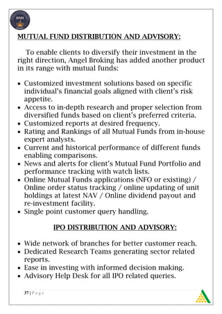 37 | P a g e
MUTUAL FUND DISTRIBUTION AND ADVISORY:
To enable clients to diversify their investment in the
right direction, Angel Broking has added another product
in its range with mutual funds:
 Customized investment solutions based on specific
individual’s financial goals aligned with client’s risk
appetite.
 Access to in-depth research and proper selection from
diversified funds based on client’s preferred criteria.
 Customized reports at desired frequency.
 Rating and Rankings of all Mutual Funds from in-house
expert analysts.
 Current and historical performance of different funds
enabling comparisons.
 News and alerts for client’s Mutual Fund Portfolio and
performance tracking with watch lists.
 Online Mutual Funds applications (NFO or existing) /
Online order status tracking / online updating of unit
holdings at latest NAV / Online dividend payout and
re-investment facility.
 Single point customer query handling.
IPO DISTRIBUTION AND ADVISORY:
 Wide network of branches for better customer reach.
 Dedicated Research Teams generating sector related
reports.
 Ease in investing with informed decision making.
 Advisory Help Desk for all IPO related queries.
 