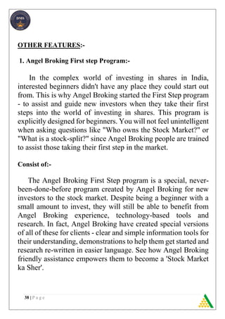 38 | P a g e
OTHER FEATURES:-
1. Angel Broking First step Program:-
In the complex world of investing in shares in India,
interested beginners didn't have any place they could start out
from. This is why Angel Broking started the First Step program
- to assist and guide new investors when they take their first
steps into the world of investing in shares. This program is
explicitly designed for beginners. You will not feel unintelligent
when asking questions like "Who owns the Stock Market?" or
"What is a stock-split?" since Angel Broking people are trained
to assist those taking their first step in the market.
Consist of:-
The Angel Broking First Step program is a special, never-
been-done-before program created by Angel Broking for new
investors to the stock market. Despite being a beginner with a
small amount to invest, they will still be able to benefit from
Angel Broking experience, technology-based tools and
research. In fact, Angel Broking have created special versions
of all of these for clients - clear and simple information tools for
their understanding, demonstrations to help them get started and
research re-written in easier language. See how Angel Broking
friendly assistance empowers them to become a 'Stock Market
ka Sher'.
 