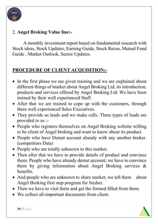 39 | P a g e
2. Angel Broking Value line:-
A monthly investment report based on fundamental research with
Stock ideas, Stock Updates, Earning Guide, Stock Recos, Mutual Fund
Guide , Market Outlook, Sector Updates.
PROCEDURE OF CLIENT ACQUISITION:-
 In the first phase we are given training and we are explained about
different things of market about Angel Broking Ltd, its introduction,
products and services offered by Angel Broking Ltd. We have been
trained by their well experienced Staff.
 After that we are trained to cope up with the customers, through
there well experienced Sales Executives.
 They provide us leads and we make calls. Three types of leads are
provided to us :-
 People who registers themselves on Angel Broking website willing
to be client of Angel broking and want to know about its product.
 People who have Demat account already with any another broker.
(competitors Data)
 People who are totally unknown to this market.
 Then after that we have to provide details of product and convince
them. People who have already demat account; we have to convince
them by giving information about Angel Broking services &
benefits.
 And people who are unknown to share market, we tell them about
Angel Broking first step program for fresher.
 Then we have to visit them and get the formed filled from them.
 We collect all-important documents from client.
 