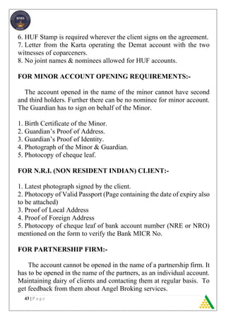 43 | P a g e
6. HUF Stamp is required wherever the client signs on the agreement.
7. Letter from the Karta operating the Demat account with the two
witnesses of coparceners.
8. No joint names & nominees allowed for HUF accounts.
FOR MINOR ACCOUNT OPENING REQUIREMENTS:-
The account opened in the name of the minor cannot have second
and third holders. Further there can be no nominee for minor account.
The Guardian has to sign on behalf of the Minor.
1. Birth Certificate of the Minor.
2. Guardian’s Proof of Address.
3. Guardian’s Proof of Identity.
4. Photograph of the Minor & Guardian.
5. Photocopy of cheque leaf.
FOR N.R.I. (NON RESIDENT INDIAN) CLIENT:-
1. Latest photograph signed by the client.
2. Photocopy of Valid Passport (Page containing the date of expiry also
to be attached)
3. Proof of Local Address
4. Proof of Foreign Address
5. Photocopy of cheque leaf of bank account number (NRE or NRO)
mentioned on the form to verify the Bank MICR No.
FOR PARTNERSHIP FIRM:-
The account cannot be opened in the name of a partnership firm. It
has to be opened in the name of the partners, as an individual account.
Maintaining dairy of clients and contacting them at regular basis. To
get feedback from them about Angel Broking services.
 