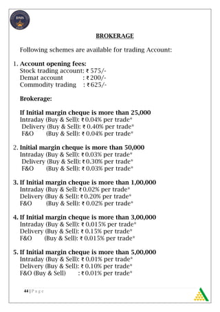 44 | P a g e
BROKERAGE
Following schemes are available for trading Account:
1. Account opening fees:
Stock trading account: ₹ 575/-
Demat account : ₹ 200/-
Commodity trading : ₹ 625/-
Brokerage:
If Initial margin cheque is more than 25,000
Intraday (Buy & Sell): ₹ 0.04% per trade*
Delivery (Buy & Sell): ₹ 0.40% per trade*
F&O (Buy & Sell): ₹ 0.04% per trade*
2. Initial margin cheque is more than 50,000
Intraday (Buy & Sell): ₹ 0.03% per trade*
Delivery (Buy & Sell): ₹ 0.30% per trade*
F&O (Buy & Sell): ₹ 0.03% per trade*
3. If Initial margin cheque is more than 1,00,000
Intraday (Buy & Sell: ₹ 0.02% per trade*
Delivery (Buy & Sell): ₹ 0.20% per trade*
F&O (Buy & Sell): ₹ 0.02% per trade*
4. If Initial margin cheque is more than 3,00,000
Intraday (Buy & Sell): ₹ 0.015% per trade*
Delivery (Buy & Sell): ₹ 0.15% per trade*
F&O (Buy & Sell): ₹ 0.015% per trade*
5. If Initial margin cheque is more than 5,00,000
Intraday (Buy & Sell): ₹ 0.01% per trade*
Delivery (Buy & Sell): ₹ 0.10% per trade*
F&O (Buy & Sell) : ₹ 0.01% per trade*
 