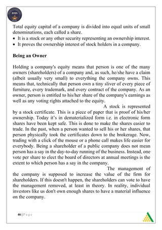 46 | P a g e
Total equity capital of a company is divided into equal units of small
denominations, each called a share.
 It is a stock or any other security representing an ownership interest.
 It proves the ownership interest of stock holders in a company.
Being an Owner
Holding a company's equity means that person is one of the many
owners (shareholders) of a company and, as such, he/she have a claim
(albeit usually very small) to everything the company owns. This
means that, technically that person own a tiny sliver of every piece of
furniture, every trademark, and every contract of the company. As an
owner, person is entitled to his/her share of the company's earnings as
well as any voting rights attached to the equity.
A stock is represented
by a stock certificate. This is a piece of paper that is proof of his/her
ownership. Today it’s in dematerialized form i.e. in electronic form
shares have been kept safe. This is done to make the shares easier to
trade. In the past, when a person wanted to sell his or her shares, that
person physically took the certificates down to the brokerage. Now,
trading with a click of the mouse or a phone call makes life easier for
everybody. Being a shareholder of a public company does not mean
person has a say in the day-to-day running of the business. Instead, one
vote per share to elect the board of directors at annual meetings is the
extent to which person has a say in the company.
The management of
the company is supposed to increase the value of the firm for
shareholders. If this doesn't happen, the shareholders can vote to have
the management removed, at least in theory. In reality, individual
investors like us don't own enough shares to have a material influence
on the company.
 