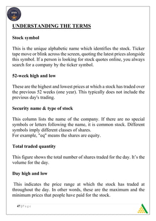 47 | P a g e
UNDERSTANDING THE TERMS
Stock symbol
This is the unique alphabetic name which identifies the stock. Ticker
tape move or blink across the screen, quoting the latest prices alongside
this symbol. If a person is looking for stock quotes online, you always
search for a company by the ticker symbol.
52-week high and low
These are the highest and lowest prices at which a stock has traded over
the previous 52 weeks (one year). This typically does not include the
previous day's trading.
Security name & type of stock
This column lists the name of the company. If there are no special
symbols or letters following the name, it is common stock. Different
symbols imply different classes of shares.
For example, "eq" means the shares are equity.
Total traded quantity
This figure shows the total number of shares traded for the day. It’s the
volume for the day.
Day high and low
This indicates the price range at which the stock has traded at
throughout the day. In other words, these are the maximum and the
minimum prices that people have paid for the stock.
 