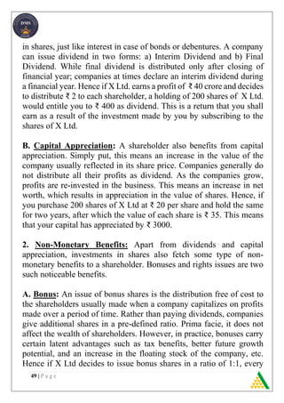 49 | P a g e
in shares, just like interest in case of bonds or debentures. A company
can issue dividend in two forms: a) Interim Dividend and b) Final
Dividend. While final dividend is distributed only after closing of
financial year; companies at times declare an interim dividend during
a financial year. Hence if X Ltd. earns a profit of ₹ 40 crore and decides
to distribute ₹ 2 to each shareholder, a holding of 200 shares of X Ltd.
would entitle you to ₹ 400 as dividend. This is a return that you shall
earn as a result of the investment made by you by subscribing to the
shares of X Ltd.
B. Capital Appreciation: A shareholder also benefits from capital
appreciation. Simply put, this means an increase in the value of the
company usually reflected in its share price. Companies generally do
not distribute all their profits as dividend. As the companies grow,
profits are re-invested in the business. This means an increase in net
worth, which results in appreciation in the value of shares. Hence, if
you purchase 200 shares of X Ltd at ₹ 20 per share and hold the same
for two years, after which the value of each share is ₹ 35. This means
that your capital has appreciated by ₹ 3000.
2. Non-Monetary Benefits: Apart from dividends and capital
appreciation, investments in shares also fetch some type of non-
monetary benefits to a shareholder. Bonuses and rights issues are two
such noticeable benefits.
A. Bonus: An issue of bonus shares is the distribution free of cost to
the shareholders usually made when a company capitalizes on profits
made over a period of time. Rather than paying dividends, companies
give additional shares in a pre-defined ratio. Prima facie, it does not
affect the wealth of shareholders. However, in practice, bonuses carry
certain latent advantages such as tax benefits, better future growth
potential, and an increase in the floating stock of the company, etc.
Hence if X Ltd decides to issue bonus shares in a ratio of 1:1, every
 