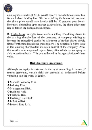 50 | P a g e
existing shareholder of X Ltd would receive one additional share free
for each share held by him. Of course, taking the bonus into account,
the share price would also ideally fall by 50 percent post bonus.
However, depending upon market expectations, the share price may
rise or fall on the bonus announcement.
B. Rights Issue: A rights issue involves selling of ordinary shares to
the existing shareholders of the company. A company wishing to
increase its subscribed capital by allotment of further shares should
first offer them to its existing shareholders. The benefit of a rights issue
is that existing shareholders maintain control of the company. Also,
this results in an expanded capital base, after which the company is
able to perform better. This gets reflected in the appreciation of share
value.
Risks In equity investment:
Although an equity investment is the most rewarding in terms of
returns generated, certain risks are essential to understand before
venturing into the world of equity.
Market/ Economy Risk.
Industry Risk.
Management Risk.
Business Risk.
Financial Risk
Exchange Rate Risk.
Inflation Risk.
Interest Rate Risk.
 