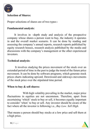 52 | P a g e
Selection of Shares:
Proper selections of shares are of two types:-
Fundamental analysis:
It involves in –depth study and analysis of the prospective
company whose shares a person want to buy, the industry it operates
in and the overall market scenario. It can be done by reading and
assessing the company’s annual reports, research reports published by
equity research houses, research analysis published by the media and
discussions with the company’s management or the other experienced
investors.
Technical analysis:
It involves studying the prices movement of the stock over an
extended period of time in the past to judge the trend of the future price
movement. It can be done by software programs, which generate stock
prices charts indicating upward. Downward and sideways movements
of the stock price over the stipulated time period.
When to buy & sell shares:
With high volatility prevailing in the market, major price
fluctuations in equities are not uncommon. Therefore, apart from
ascertaining ‘which’ stock to buy or sell, it becomes equally important
to consider ‘when’ to buy or sell. Any investor should be aware of the
fact where all the investor is following i.e., Buy Low. Sell High.
That means a person should buy stocks at a low price and sell them at
a high price.
 