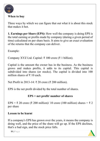 53 | P a g e
When to buy
Three ways by which we can figure that out what it is about this stock
that makes it hot.
1. Earnings per Share (EPS): How well the company is doing EPS is
the total earning or profits made by company (during a given period of
time) calculated on per share basis. It aims to give an exact evaluation
of the returns that the company can deliver.
Example:
Company XYZ Ltd. Capital: ₹ 100 crore (₹ 1 billion).
Capital is the amount the owner has in the business. As the business
grows and makes profits, it adds to its capital. This capital is
subdivided into shares (or stocks). The capital is divided into 100
million shares of ₹ 10 each.
Net Profit in 2013-14: ₹ 20 crore (₹ 200 million).
EPS is the net profit divided by the total number of shares.
EPS = net profit/ number of shares
EPS = ₹ 20 crore (₹ 200 million)/ 10 crore (100 million) shares = ₹ 2
per share
Lesson to be learnt
If a company's EPS has grown over the years, it means the company is
doing well, and the price of the share will go up. If the EPS declines,
that's a bad sign, and the stock price falls.
 