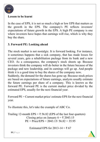 55 | P a g e
Lesson to be learnt
In the case of EPS, it is not so much a high or low EPS that matters as
the growth in the EPS. The company's PE reflects investors'
expectations of future growth in the EPS. A high PE company is one
where investors have hopes that earnings will rise, which is why they
buy the share.
3. Forward PE: Looking ahead
The stock market is not nostalgic. It is forward looking. For instance,
it sometimes happens that a sick company, that has made losses for
several years, gets a rehabilitation package from its bank and a new
CEO. As a consequence, the company's stock shoots up. Because
investors think the company will do better in the future because of the
package and new leadership, and its earnings will go up. And people
think it is a good time to buy the shares of the company now.
Suddenly, the demand for the shares has gone up. Because stock prices
are based on expectations of future earnings, analysts usually estimate
the future earnings per share of a company. This is known as the
forward PE. Forward PE is the current market price divided by the
estimated EPS, usually for the next financial year.
Forward PE = Current market price/ estimate EPS for the next financial
year.
To illustrate this, let's take the example of ABC Co.
Trailing 12-month EPS = ₹ 56.82 (EPS of the last four quarters)
Closing price on January 6 = ₹ 2043.15
PE = Price/EPS = 2043.15/ 56.82 = 35.95
Estimated EPS for 2013-14 = ₹ 67
 