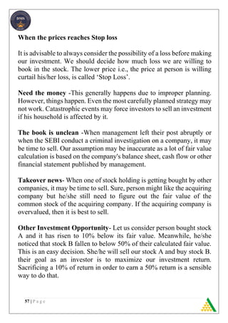 57 | P a g e
When the prices reaches Stop loss
It is advisable to always consider the possibility of a loss before making
our investment. We should decide how much loss we are willing to
book in the stock. The lower price i.e., the price at person is willing
curtail his/her loss, is called ‘Stop Loss’.
Need the money -This generally happens due to improper planning.
However, things happen. Even the most carefully planned strategy may
not work. Catastrophic events may force investors to sell an investment
if his household is affected by it.
The book is unclean -When management left their post abruptly or
when the SEBI conduct a criminal investigation on a company, it may
be time to sell. Our assumption may be inaccurate as a lot of fair value
calculation is based on the company's balance sheet, cash flow or other
financial statement published by management.
Takeover news- When one of stock holding is getting bought by other
companies, it may be time to sell. Sure, person might like the acquiring
company but he/she still need to figure out the fair value of the
common stock of the acquiring company. If the acquiring company is
overvalued, then it is best to sell.
Other Investment Opportunity- Let us consider person bought stock
A and it has risen to 10% below its fair value. Meanwhile, he/she
noticed that stock B fallen to below 50% of their calculated fair value.
This is an easy decision. She/he will sell our stock A and buy stock B.
their goal as an investor is to maximize our investment return.
Sacrificing a 10% of return in order to earn a 50% return is a sensible
way to do that.
 