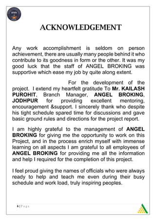 6 | P a g e
ACKNOWLEDGEMENT
Any work accomplishment is seldom on person
achievement, there are usually many people behind it who
contribute to its goodness in form or the other. It was my
good luck that the staff of ANGEL BROKING was
supportive which ease my job by quite along extent.
For the development of the
project. I extend my heartfelt gratitude To Mr. KAILASH
PUROHIT, Branch Manager, ANGEL BROKING,
JODHPUR for providing excellent mentoring,
encouragement &support. I sincerely thank who despite
his tight schedule spared time for discussions and gave
basic ground rules and directions for the project report.
I am highly grateful to the management of ANGEL
BROKING for giving me the opportunity to work on this
Project, and in the process enrich myself with immense
learning on all aspects I am grateful to all employees of
ANGEL BROKING for providing me all the information
and help I required for the completion of this project.
I feel proud giving the names of officials who were always
ready to help and teach me even during their busy
schedule and work load, truly inspiring peoples.
 