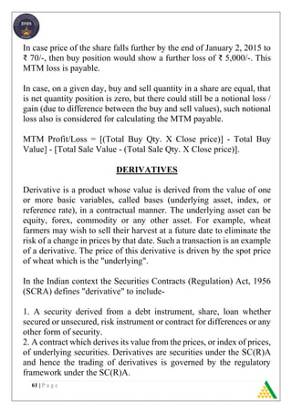 61 | P a g e
In case price of the share falls further by the end of January 2, 2015 to
₹ 70/-, then buy position would show a further loss of ₹ 5,000/-. This
MTM loss is payable.
In case, on a given day, buy and sell quantity in a share are equal, that
is net quantity position is zero, but there could still be a notional loss /
gain (due to difference between the buy and sell values), such notional
loss also is considered for calculating the MTM payable.
MTM Profit/Loss = [(Total Buy Qty. X Close price)] - Total Buy
Value] - [Total Sale Value - (Total Sale Qty. X Close price)].
DERIVATIVES
Derivative is a product whose value is derived from the value of one
or more basic variables, called bases (underlying asset, index, or
reference rate), in a contractual manner. The underlying asset can be
equity, forex, commodity or any other asset. For example, wheat
farmers may wish to sell their harvest at a future date to eliminate the
risk of a change in prices by that date. Such a transaction is an example
of a derivative. The price of this derivative is driven by the spot price
of wheat which is the "underlying".
In the Indian context the Securities Contracts (Regulation) Act, 1956
(SCRA) defines "derivative" to include-
1. A security derived from a debt instrument, share, loan whether
secured or unsecured, risk instrument or contract for differences or any
other form of security.
2. A contract which derives its value from the prices, or index of prices,
of underlying securities. Derivatives are securities under the SC(R)A
and hence the trading of derivatives is governed by the regulatory
framework under the SC(R)A.
 