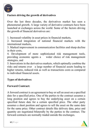 62 | P a g e
Factors driving the growth of derivatives
Over the last three decades, the derivatives market has seen a
phenomenal growth. A large variety of derivative contracts have been
launched at exchanges across the world. Some of the factors driving
the growth of financial derivatives are:
1. Increased volatility in asset prices in financial markets,
2. Increased integration of national financial markets with the
international markets,
3. Marked improvement in communication facilities and sharp decline
in their costs,
4. Development of more sophisticated risk management tools,
providing economic agents a wider choice of risk management
strategies, and
5. Innovations in the derivatives markets, which optimally combine the
risks and returns over a large number of financial assets leading to
higher returns, reduced risk as well as transactions costs as compared
to individual financial assets.
Types of derivatives:
Forward Contract:
A forward contract is an agreement to buy or sell an asset on a specified
date for a specified price. One of the parties to the contract assumes a
long position and agrees to buy the underlying asset on a certain
specified future date for a certain specified price. The other party
assumes a short position and agrees to sell the asset on the same date
for the same price. Other contract details like delivery date, price and
quantity are negotiated bilaterally by the parties to the contract. The
forward contracts are normally traded outside the exchanges.
 