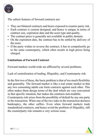 63 | P a g e
The salient features of forward contracts are:
• They are bilateral contracts and hence exposed to counter-party risk.
• Each contract is custom designed, and hence is unique in terms of
contract size, expiration date and the asset type and quality.
• The contract price is generally not available in public domain.
• On the expiration date, the contract has to be settled by delivery of
the asset.
• If the party wishes to reverse the contract, it has to compulsorily go
to the same counterparty, which often results in high prices being
charged.
Limitations of Forward Contract
Forward markets world-wide are afflicted by several problems:
Lack of centralization of trading, Illiquidity, and Counterparty risk
In the first two of these, the basic problem is that of too much flexibility
and generality. The forward market is like a real estate market in that
any two consenting adults can form contracts against each other. This
often makes them design terms of the deal which are very convenient
in that specific situation, but makes the contracts non-tradable.
Counterparty risk arises from the possibility of default by any one party
to the transaction. When one of the two sides to the transaction declares
bankruptcy, the other suffers. Even when forward markets trade
standardized contracts, and hence avoid the problem of illiquidity, still
the counterparty risk remains a very serious issue.
 
