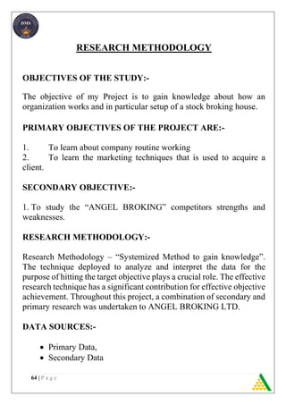 64 | P a g e
RESEARCH METHODOLOGY
OBJECTIVES OF THE STUDY:-
The objective of my Project is to gain knowledge about how an
organization works and in particular setup of a stock broking house.
PRIMARY OBJECTIVES OF THE PROJECT ARE:-
1. To learn about company routine working
2. To learn the marketing techniques that is used to acquire a
client.
SECONDARY OBJECTIVE:-
1. To study the “ANGEL BROKING” competitors strengths and
weaknesses.
RESEARCH METHODOLOGY:-
Research Methodology – “Systemized Method to gain knowledge”.
The technique deployed to analyze and interpret the data for the
purpose of hitting the target objective plays a crucial role. The effective
research technique has a significant contribution for effective objective
achievement. Throughout this project, a combination of secondary and
primary research was undertaken to ANGEL BROKING LTD.
DATA SOURCES:-
 Primary Data,
 Secondary Data
 