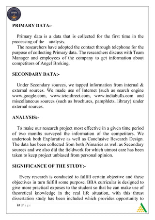 65 | P a g e
PRIMARY DATA:-
Primary data is a data that is collected for the first time in the
processing of the analysis.
The researchers have adopted the contact through telephone for the
purpose of collecting Primary data. The researchers discuss with Team
Manager and employees of the company to get information about
competitors of Angel Broking.
SECONDARY DATA:-
Under Secondary sources, we tapped information from internal &
external sources. We made use of Internet (such as search engine
www.google.com, www.icicidirect.com, www.indiabulls.com and
miscellaneous sources (such as brochures, pamphlets, library) under
external sources.
ANALYSIS:-
To make our research project most effective in a given time period
of two months surveyed the information of the competitors. We
undertook both Explorative as well as Conclusive Research Design.
The data has been collected from both Primaries as well as Secondary
sources and we also did the fieldwork for which utmost care has been
taken to keep project unbiased from personal opinion.
SIGNIFICANCE OF THE STUDY:-
Every research is conducted to fulfill certain objective and these
objectives in turn fulfill some purpose. BBA curricular is designed to
give more practical exposes to the student so that he can make use of
theoretical knowledge in the real life situation, with this thrust
dissertation study has been included which provides opportunity to
 