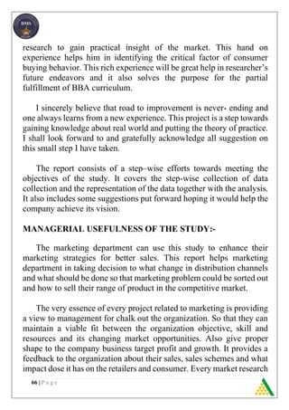 66 | P a g e
research to gain practical insight of the market. This hand on
experience helps him in identifying the critical factor of consumer
buying behavior. This rich experience will be great help in researcher’s
future endeavors and it also solves the purpose for the partial
fulfillment of BBA curriculum.
I sincerely believe that road to improvement is never- ending and
one always learns from a new experience. This project is a step towards
gaining knowledge about real world and putting the theory of practice.
I shall look forward to and gratefully acknowledge all suggestion on
this small step I have taken.
The report consists of a step–wise efforts towards meeting the
objectives of the study. It covers the step-wise collection of data
collection and the representation of the data together with the analysis.
It also includes some suggestions put forward hoping it would help the
company achieve its vision.
MANAGERIAL USEFULNESS OF THE STUDY:-
The marketing department can use this study to enhance their
marketing strategies for better sales. This report helps marketing
department in taking decision to what change in distribution channels
and what should be done so that marketing problem could be sorted out
and how to sell their range of product in the competitive market.
The very essence of every project related to marketing is providing
a view to management for chalk out the organization. So that they can
maintain a viable fit between the organization objective, skill and
resources and its changing market opportunities. Also give proper
shape to the company business target profit and growth. It provides a
feedback to the organization about their sales, sales schemes and what
impact dose it has on the retailers and consumer. Every market research
 