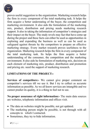 67 | P a g e
proves useful suggestion to the organization. Marketing research helps
the firm in every component of the total marketing task. It helps the
firm acquire a better understating of the buyer, the competition and
marketing environment. It also aids the formulation of the marketing
mix, product, distribution and pricing needs marketing research
support. It also in taking the information of competitor’s strategies and
their impact on the buyer. The study revels may fact that have come up
during the project and these facts can either be used as opportunities in
exploring and expending the business as well as can be used as
safeguard against threats by the competitors to prepare an effective
marketing strategy. Every market research proves usefulness to the
organization. Marketing research helps the firm in every component of
the total marketing task. Its helps the firm acquire a better
understanding of the consumer, the competition and the marketing
environment. It also aids he formulation of marketing mix, decision on
each element of marketing mix, product, distribution and promotion
and pricing etc. need the support of marketing research.
LIMITATIONS OF THE PROJECT:-
Services of competitors:- We cannot give proper comment on
competitor’s services till we use it. But I try to collect as accurate
information as possible. As we all know services are intangible and we
cannot predict its quality, it is a thing to feel not to see.
No proper assurance of right information:- The main data sources
are websites, telephonic information and offices visit.
 The data on websites might be possible, not get updated.
 The marketing person might be possible, is not through with all
concepts to which I contacted.
 Sometimes, they try to hide information.
 