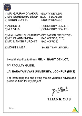 7 | P a g e
1)MR. GAURAV DIVAKAR (EQUITY DEALER)
2)MR. SURENDRA SINGH (EQUITY DEALER)
3)TARUN BOHRA (EQUITY DEALER)
4)ASHOK JI (COMMODITY DEALER)
5)MR. VIKAS (COMMODITY DEALER)
6)Miss. KAMINI CHOUDHARY (OPERATION EXECUTIVE)
7)MR. DHARMENDRA (BACKOFFICE, B2B)
8)MR. MANISH PUROHIT (BACKOFFICE)
9)MOHIT LIMBA (SALES TEAM LEADER)
I would also like to thank MR. NISHANT GEHLOT,
MY FACULTY GUIDE,
JAI NARAYAN VYAS UNIVERSITY, JODHPUR (DMS)
For instructing me and giving me his valuable advice and
precious time for my project.
THANK YOU
 