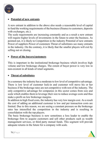 71 | P a g e
 Potential of new entrants
A new entrant in addition to the above also needs a reasonable level of capital
to fund the working requirements of the business (finance to customers, deposits
with exchanges, etc.).
The scale requirements are increasing constantly and as a result a new entrant
will require higher levels of investments in the future to enter the business. As
pointed out, it is likely to Competition in the industry Potential of new entrants
Power of suppliers Power of customers Threat of substitutes see many entrants
in the industry. On the contrary, it is likely that the smaller players will exit by
selling out or closing.
 Power of the buyers/customers
This is important in the institutional brokerage business which involves high
volume and low brokerage charges. The extent of buyer power is very low to
non-existent in all kinds of retail segments.
 Threat of substitutes
In a summary the industry has a moderate to low level of competitive advantage.
There is low level of customer lock-in and customer will move his or her
business if the brokerage rates are not competitive with rest of the industry. The
only competitive advantage for companies in this sector comes from size and
scale which enables them to leverage their size to reduce average costs and thus
make a profit on low brokerage margins.
In addition to high fixed costs, the industry has very low margin cost. As a result
the cost of adding an additional customer is low and per transaction costs are
limited. Due to this reason, we are seeing a constant pressure on the brokerage
rates has intensified the competition in the industry and is resulting in
consolidation with the top players.
The basic brokerage business is now sometimes a loss leader to enable the
brokerage firm to acquire customers and sell other products such as wealth
management services, or third party mutual funds. This segment will provide
adequate returns in the future for a company with scale.
 