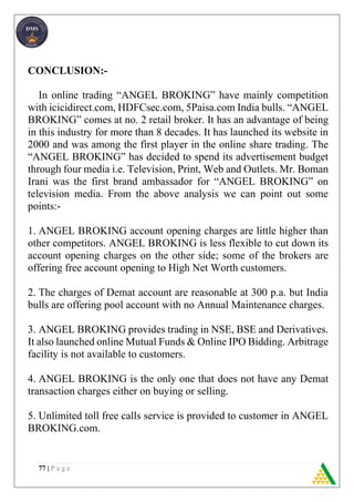 77 | P a g e
CONCLUSION:-
In online trading “ANGEL BROKING” have mainly competition
with icicidirect.com, HDFCsec.com, 5Paisa.com India bulls. “ANGEL
BROKING” comes at no. 2 retail broker. It has an advantage of being
in this industry for more than 8 decades. It has launched its website in
2000 and was among the first player in the online share trading. The
“ANGEL BROKING” has decided to spend its advertisement budget
through four media i.e. Television, Print, Web and Outlets. Mr. Boman
Irani was the first brand ambassador for “ANGEL BROKING” on
television media. From the above analysis we can point out some
points:-
1. ANGEL BROKING account opening charges are little higher than
other competitors. ANGEL BROKING is less flexible to cut down its
account opening charges on the other side; some of the brokers are
offering free account opening to High Net Worth customers.
2. The charges of Demat account are reasonable at 300 p.a. but India
bulls are offering pool account with no Annual Maintenance charges.
3. ANGEL BROKING provides trading in NSE, BSE and Derivatives.
It also launched online Mutual Funds & Online IPO Bidding. Arbitrage
facility is not available to customers.
4. ANGEL BROKING is the only one that does not have any Demat
transaction charges either on buying or selling.
5. Unlimited toll free calls service is provided to customer in ANGEL
BROKING.com.
 