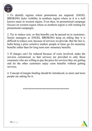 79 | P a g e
1. To identify regions where promotions are required. ANGEL
BROKING lacks visibility in northern region where as it is a well
known name in western region. Even then, its promotional campaign
focuses on western region where as northern region is still waiting for
promotional campaigns.
2. Try to reduce cost, so that benefits can be passed on to customers.
Senior managers at ANGEL BROKING keep on telling that it is
difficult to reduce cost, because of services we provide. But the fact is,
India being a price sensitive market, people at times go for monetary
benefits rather than for long term non- monetary benefits.
3. If charges can’t be reduced because of costs involved, make the
services customized, so that services are provided to only those
customers who are willing to pay the price for services they are getting
and let the other customers enjoy costs benefits without getting
services.
4. Concept of margin funding should be introduced, as more and more
people are asking for it.
*********************************
 