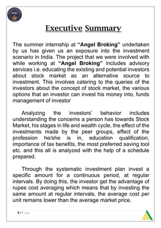 8 | P a g e
Executive Summary
The summer internship at “Angel Broking” undertaken
by us has given us an exposure into the investment
scenario in India. The project that we were involved with
while working at “Angel Broking” includes advisory
services i.e. educating the existing and potential investors
about stock market as an alternative source to
investment. This involves catering to the queries of the
investors about the concept of stock market, the various
options that an investor can invest his money into, funds
management of investor
Analyzing the investors’ behavior includes
understanding the concerns a person has towards Stock
Market, his stages in life and wealth cycle, the effect of the
investments made by the peer groups, effect of the
profession he/she is in, education qualification,
importance of tax benefits, the most preferred saving tool
etc. and this all is analyzed with the help of a schedule
prepared.
Through the systematic investment plan invest a
specific amount for a continuous period, at regular
intervals. By doing this, the investor get the advantage of
rupee cost averaging which means that by investing the
same amount at regular intervals, the average cost per
unit remains lower than the average market price.
 