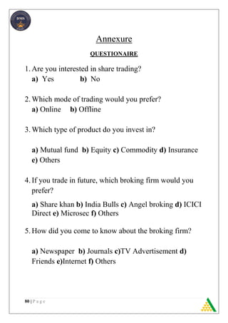80 | P a g e
Annexure
QUESTIONAIRE
1.Are you interested in share trading?
a) Yes b) No
2.Which mode of trading would you prefer?
a) Online b) Offline
3.Which type of product do you invest in?
a) Mutual fund b) Equity c) Commodity d) Insurance
e) Others
4.If you trade in future, which broking firm would you
prefer?
a) Share khan b) India Bulls c) Angel broking d) ICICI
Direct e) Microsec f) Others
5.How did you come to know about the broking firm?
a) Newspaper b) Journals c)TV Advertisement d)
Friends e)Internet f) Others
 
